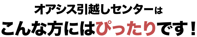こんな方にはぴったり（少しでも安く引越しをしたい、引越しとまとめて荷物の処分をしたい、関西や関東など長距離の引越しを依頼したい、離島の引越しに対応してくれる業者を探している）