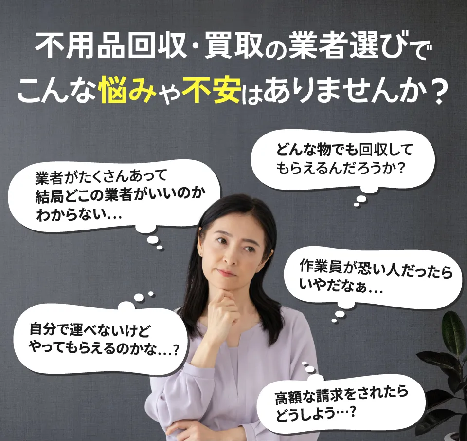 不用品回収・買取の業者選びでこんな悩みは不安はありませんか？どこの業者がいいのかわからない、思い入れのある品だから雑に扱われたくない、作業員が怖い人だったら嫌だな、自分で運べないけどやってもらえるのかな、高額な請求をされたらどうしよう